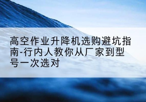 永宁升降平台厂家-高空作业升降机选购避坑指南-行内人教你从厂家到型号一次选对