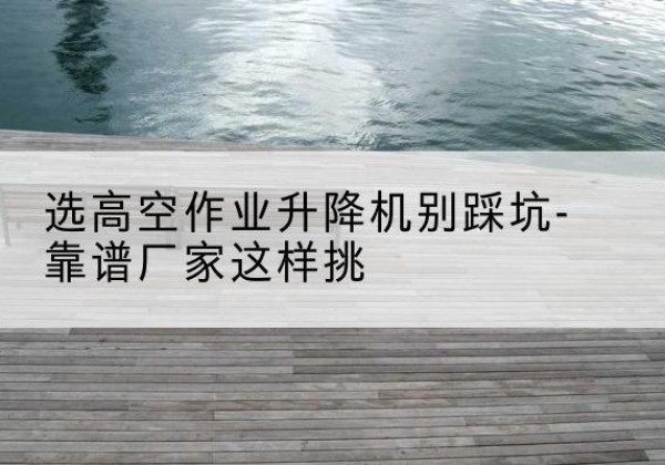 永宁剪叉式升降机厂家-选高空作业升降机别踩坑-靠谱厂家这样挑