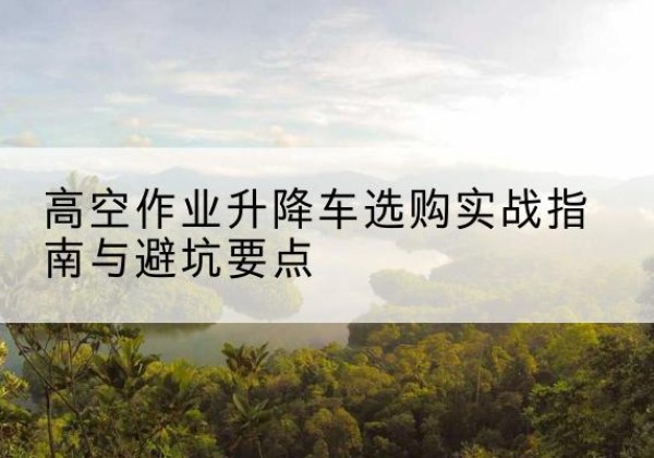 永宁升降车怎么选-高空作业升降车选购实战指南与避坑要点