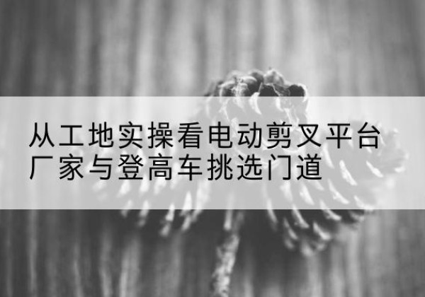 永宁电动剪叉升降平台厂家-从工地实操看电动剪叉平台厂家与登高车挑选门道